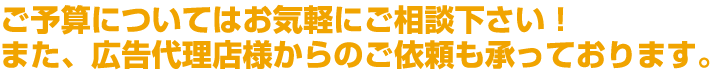 ご予算についてはお気軽にご相談下さい！また、広告代理店様からのご依頼も承っております。