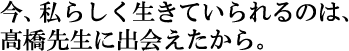 今、私らしく生きていられるのは、橋先生に出会えたから。