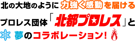 北の大地のように力強く感動を届けるプロレス団体「北都プロレス」と夢のコラボレーション！