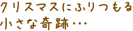 クリスマスにふりつもる小さな奇跡・・・