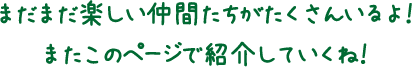 まだまだ楽しい仲間たちがたくさんいるよ！またこのページで紹介していくね！