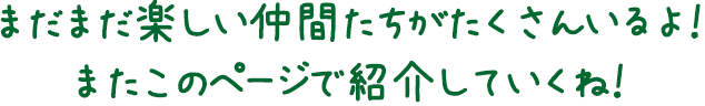 まだまだ楽しい仲間たちがたくさんいるよ！またこのページで紹介していくね！