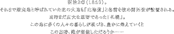 明治２年（１８６９）。それまで蝦夷地と呼ばれていた北の大地も「北海道」と名前を改め開拓使が設置される。当時まだ広大な原野であった「札幌」。この地に多くの人々の暮らしが根づき、豊かに栄えていくとこの当時、誰が想像しただろうか……