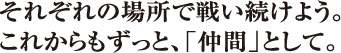 それぞれの場所で戦い続けよう。これからもずっと、「仲間」として。