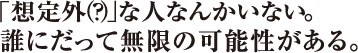 「想定外（？）」な人なんかいない。誰にだって無限の可能性がある。